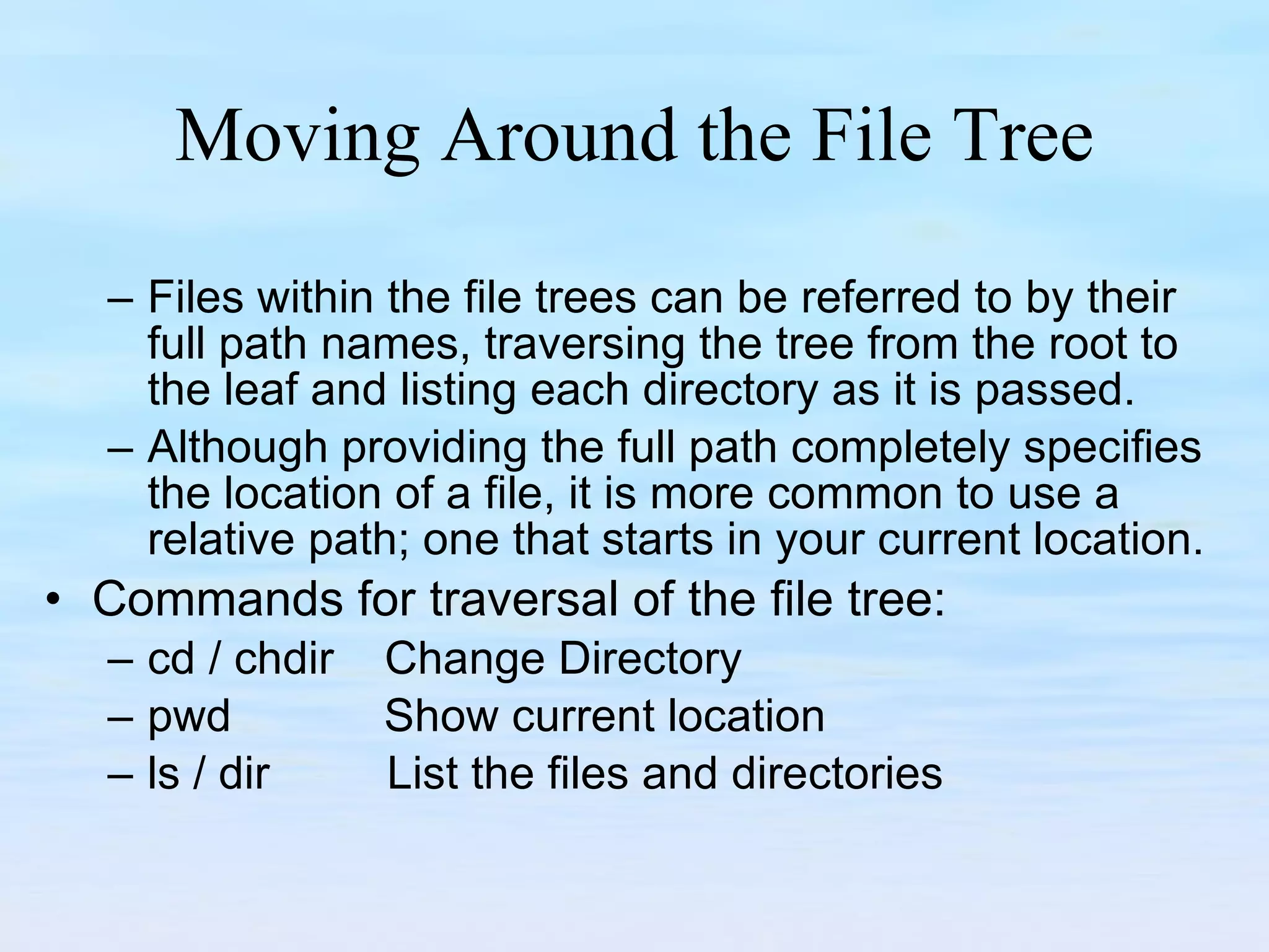 Moving Around the File Tree Files within the file trees can be referred to by their full path names, traversing the tree from the root to the leaf and listing each directory as it is passed.  Although providing the full path completely specifies the location of a file, it is more common to use a relative path; one that starts in your current location. Commands for traversal of the file tree: cd / chdir  Change Directory pwd  Show current location ls / dir   List the files and directories  