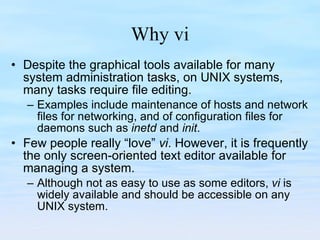 Why vi Despite the graphical tools available for many system administration tasks, on UNIX systems, many tasks require file editing.  Examples include maintenance of hosts and network files for networking, and of configuration files for daemons such as  inetd  and  init .  Few people really “love”  vi . However, it is frequently the only screen-oriented text editor available for managing a system.  Although not as easy to use as some editors,  vi  is widely available and should be accessible on any UNIX system.  
