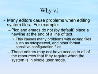 Why vi Many editors cause problems when editing system files.  For example: Pico and emacs do not (by default) place a newline at the end of a line of text.  This causes many problems with editing files such as /etc/passwd, and other format sensitive configuration files.  These editors may not have access to all of the resources that they require when the system is in single user mode. 