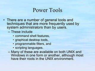 Power Tools There are a number of general tools and techniques that are more frequently used by system administrators than by users.  These include  command shell features,  graphical desktop tools,  programmable filters, and  scripting languages.  Many of these are available on both UNIX and Windows in one form or another, although most have their roots in the UNIX environment. 