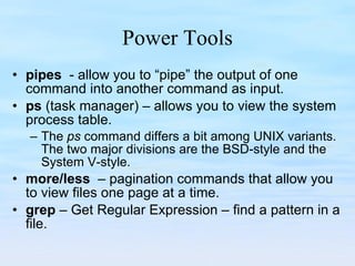 Power Tools pipes   - allow you to “pipe” the output of one command into another command as input. ps  (task manager) – allows you to view the system process table. The  ps  command differs a bit among UNIX variants. The two major divisions are the BSD-style and the System V-style. more/less  – pagination commands that allow you to view files one page at a time. grep  – Get Regular Expression – find a pattern in a file. 