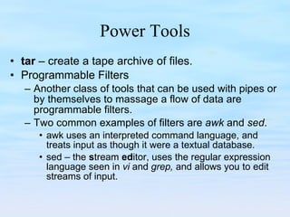 Power Tools tar  – create a tape archive of files. Programmable Filters Another class of tools that can be used with pipes or by themselves to massage a flow of data are programmable filters.  Two common examples of filters are  awk  and  sed .  awk uses an interpreted command language, and treats input as though it were a textual database. sed – the  s tream  ed itor, uses the regular expression language seen in  vi  and  grep,  and allows you to edit streams of input. 