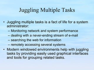 Juggling Multiple Tasks Juggling multiple tasks is a fact of life for a system administrator: Monitoring network and system performance  dealing with a never-ending stream of e-mail searching the web for information remotely accessing several systems  Modern windowed environments help with juggling tasks by providing easily used graphical interfaces and tools for grouping related tasks. 