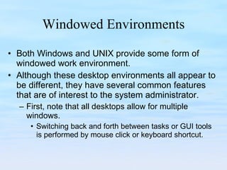Windowed Environments Both Windows and UNIX provide some form of windowed work environment.  Although these desktop environments all appear to be different, they have several common features that are of interest to the system administrator.  First, note that all desktops allow for multiple windows.  Switching back and forth between tasks or GUI tools is performed by mouse click or keyboard shortcut.  