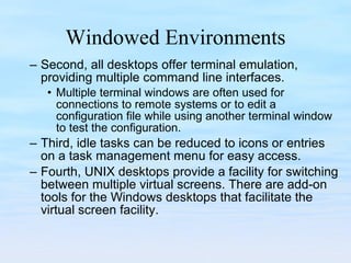 Windowed Environments Second, all desktops offer terminal emulation, providing multiple command line interfaces.  Multiple terminal windows are often used for connections to remote systems or to edit a configuration file while using another terminal window to test the configuration. Third, idle tasks can be reduced to icons or entries on a task management menu for easy access.  Fourth, UNIX desktops provide a facility for switching between multiple virtual screens. There are add-on tools for the Windows desktops that facilitate the  virtual screen facility. 