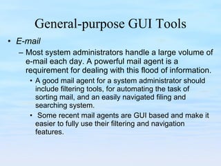 General-purpose GUI Tools E-mail Most system administrators handle a large volume of e-mail each day. A powerful mail agent is a requirement for dealing with this flood of information.  A good mail agent for a system administrator should include filtering tools, for automating the task of sorting mail, and an easily navigated filing and searching system.  Some recent mail agents are GUI based and make it easier to fully use their filtering and navigation features.  