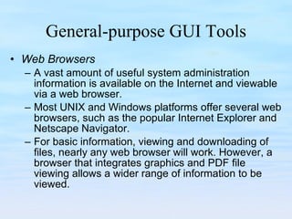 General-purpose GUI Tools Web Browsers A vast amount of useful system administration information is available on the Internet and viewable via a web browser.  Most UNIX and Windows platforms offer several web browsers, such as the popular Internet Explorer and Netscape Navigator.  For basic information, viewing and downloading of files, nearly any web browser will work. However, a browser that integrates graphics and PDF file viewing allows a wider range of information to be viewed.  