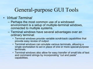 General-purpose GUI Tools Virtual Terminal Perhaps the most common use of a windowed environment is a setup of multiple-terminal windows, connected to multiple systems.  Terminal windows have several advantages over an ordinary terminal:  Terminal windows provide variable scroll-back capabilities that provide easy review of output.  Terminal windows can emulate various terminals, allowing a single workstation to act in place of one or more special-purpose terminals.  Terminal windows also allow for easy transfer of small bits of text and command strings by incorporating “cut and paste” capabilities. 