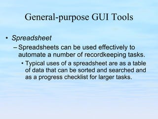 General-purpose GUI Tools Spreadsheet Spreadsheets can be used effectively to automate a number of recordkeeping tasks.  Typical uses of a spreadsheet are as a table of data that can be sorted and searched and as a progress checklist for larger tasks.  