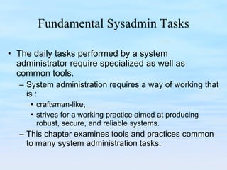 Fundamental Sysadmin Tasks The daily tasks performed by a system administrator require specialized as well as common tools.  System administration requires a way of working that is : craftsman-like,  strives for a working practice aimed at producing robust, secure, and reliable systems.  This chapter examines tools and practices common to many system administration tasks. 