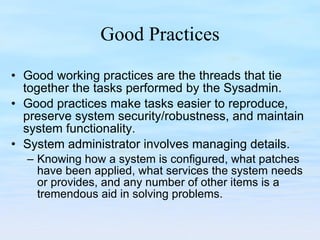 Good Practices Good working practices are the threads that tie together the tasks performed by the Sysadmin. Good practices make tasks easier to reproduce, preserve system security/robustness, and maintain system functionality. System administrator involves managing details.  Knowing how a system is configured, what patches have been applied, what services the system needs or provides, and any number of other items is a tremendous aid in solving problems. 
