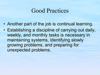 Good Practices Another part of the job is continual learning.  Establishing a discipline of carrying out daily, weekly, and monthly tasks is necessary in maintaining systems, identifying slowly growing problems, and preparing for unexpected problems.  