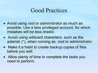 Good Practices     Avoid using  root  or  administrator  as much as possible. Use a less privileged account, for which mistakes will be less drastic.      Avoid using wildcard characters, such as the asterisk (*), when running as  root  or  administrator.        Make it a habit to create backup copies of files before you edit.       Allow plenty of time to complete the tasks you need to perform.  
