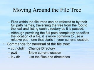 Moving Around the File Tree Files within the file trees can be referred to by their full path names, traversing the tree from the root to the leaf and listing each directory as it is passed.  Although providing the full path completely specifies the location of a file, it is more common to use a relative path; one that starts in your current location. Commands for traversal of the file tree: cd / chdir  Change Directory pwd  Show current location ls / dir   List the files and directories  