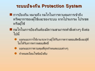 ระบบป้องกัน  Protection System <ul><li>การป้องกัน หมายถึง กลไกในการควบคุมการเข้าถึงทรัพยากรของผู้ใช้และของระบบ จากโปรแกรม ...