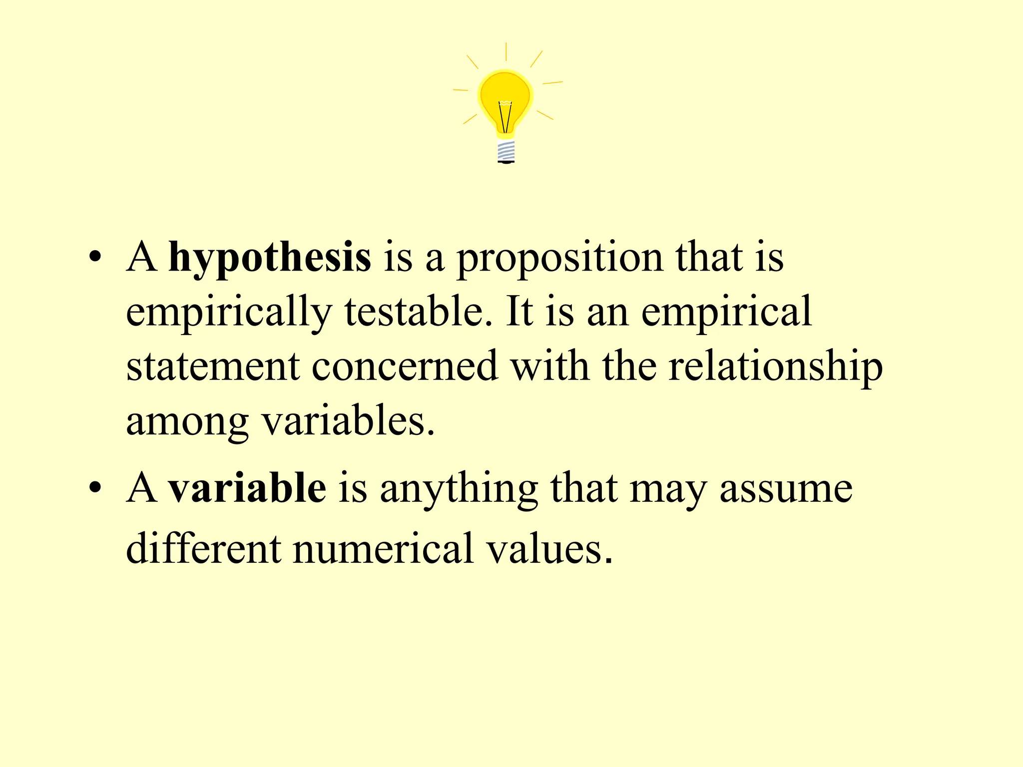 • A hypothesis is a proposition that is
empirically testable. It is an empirical
statement concerned with the relationship
among variables.
• A variable is anything that may assume
different numerical values.
 