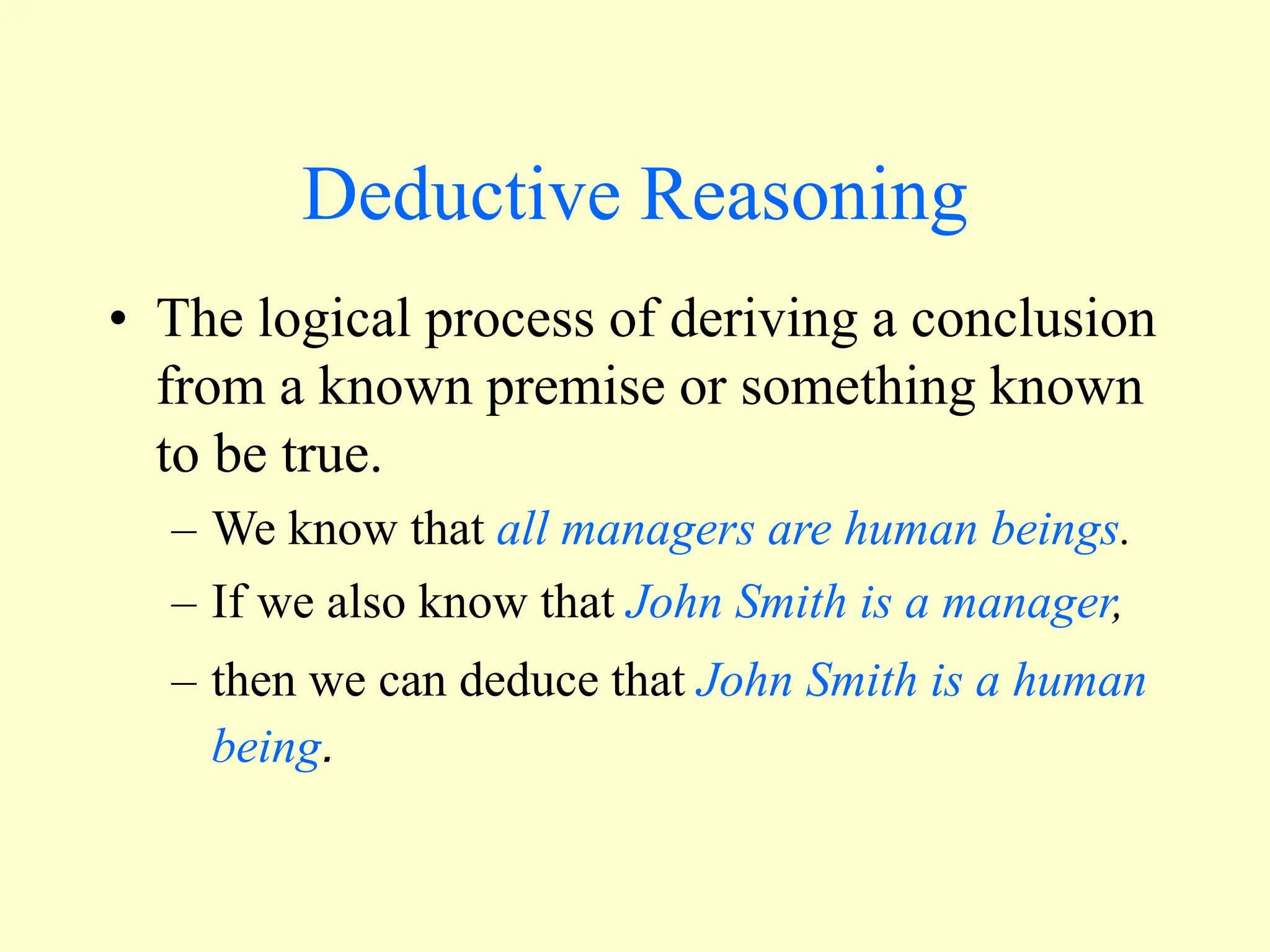 Deductive Reasoning
• The logical process of deriving a conclusion
from a known premise or something known
to be true.
– We know that all managers are human beings.
– If we also know that John Smith is a manager,
– then we can deduce that John Smith is a human
being.
 