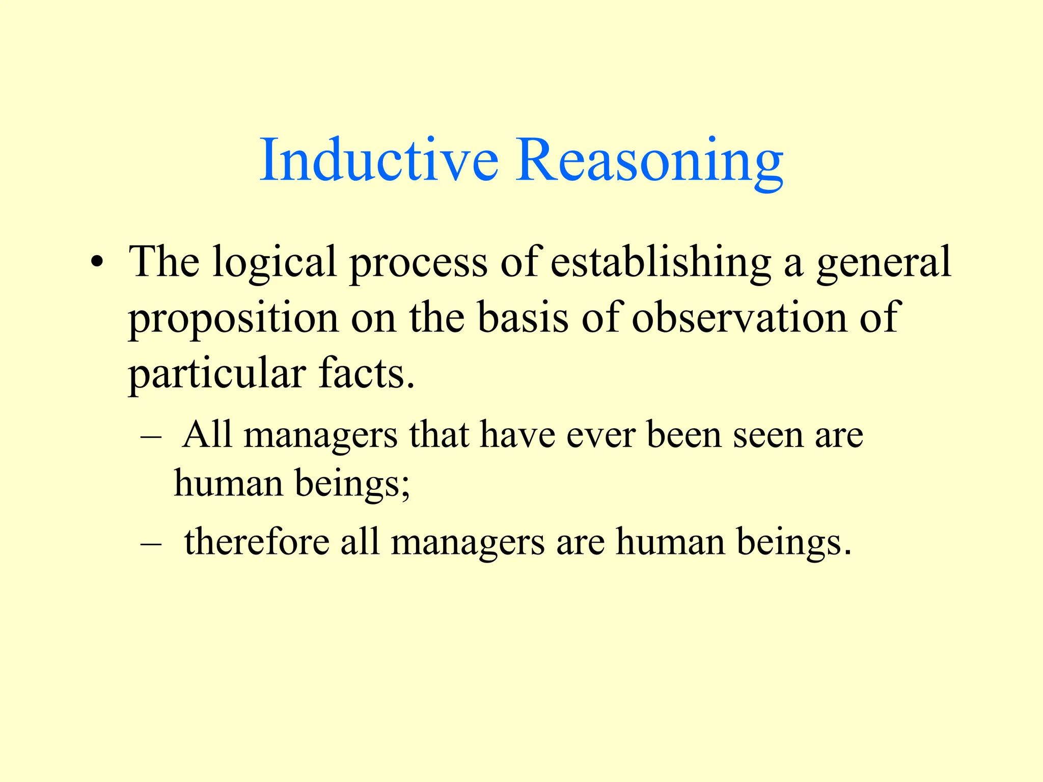 Inductive Reasoning
• The logical process of establishing a general
proposition on the basis of observation of
particular facts.
– All managers that have ever been seen are
human beings;
– therefore all managers are human beings.
 