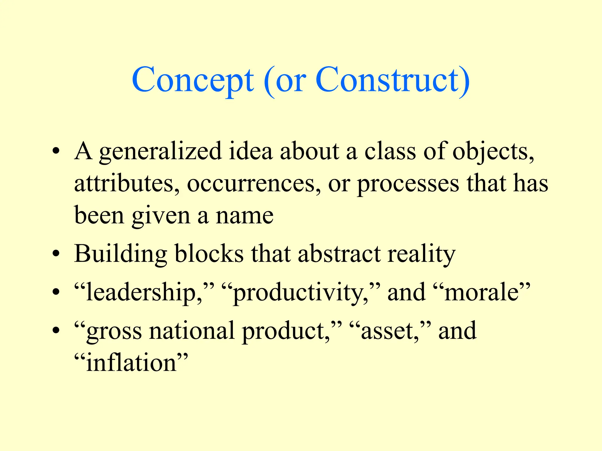 Concept (or Construct)
• A generalized idea about a class of objects,
attributes, occurrences, or processes that has
been given a name
• Building blocks that abstract reality
• “leadership,” “productivity,” and “morale”
• “gross national product,” “asset,” and
“inflation”
 