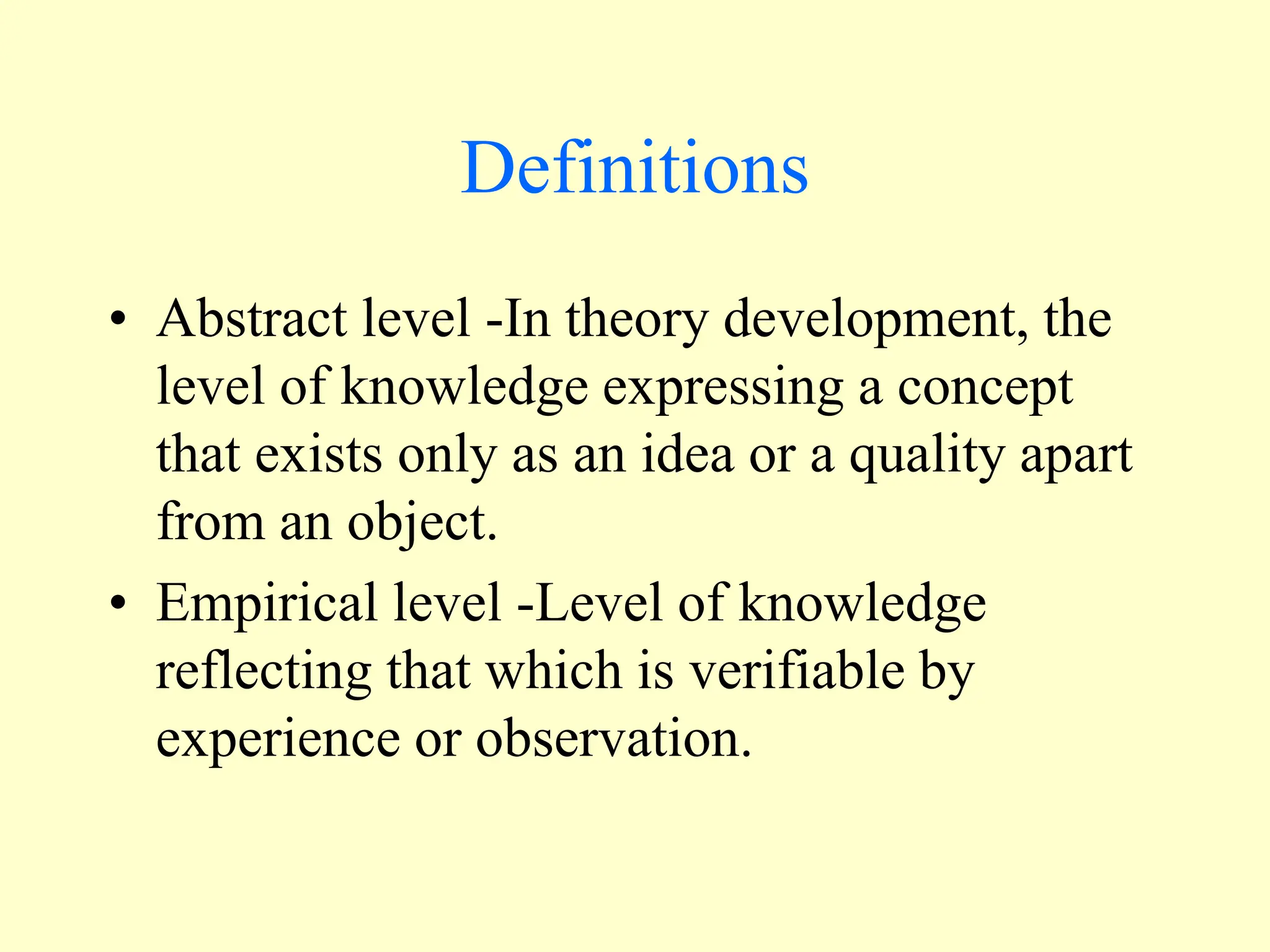 Definitions
• Abstract level -In theory development, the
level of knowledge expressing a concept
that exists only as an idea or a quality apart
from an object.
• Empirical level -Level of knowledge
reflecting that which is verifiable by
experience or observation.
 