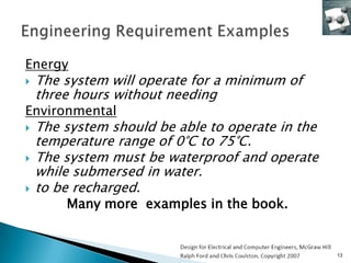 Energy
   The system will operate for a minimum of
    three hours without needing
Environmental
   The system should be able to operate in the
    temperature range of 0°C to 75°C.
   The system must be waterproof and operate
    while submersed in water.
   to be recharged.
        Many more examples in the book.


                                                  13
 