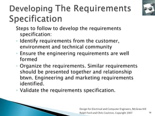 Steps to follow to develop the requirements
  specification:
◦ Identify requirements from the customer,
  environment and technical community
◦ Ensure the engineering requirements are well
  formed
◦ Organize the requirements. Similar requirements
  should be presented together and relationship
  btwn. Engineering and marketing requirements
  identified.
◦ Validate the requirements specification.



                                                    14
 