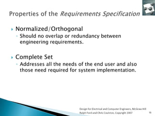    Normalized/Orthogonal
    ◦ Should no overlap or redundancy between
      engineering requirements.


   Complete Set
    ◦ Addresses all the needs of the end user and also
      those need required for system implementation.




                                                         15
 