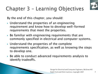 By the end of this chapter, you should:
   Understand the properties of an engineering
    requirement and know how to develop well-formed
    requirements that meet the properties.
   Be familiar with engineering requirements that are
    commonly specified in electrical and computer systems.
   Understand the properties of the complete
    requirements specification, as well as knowing the steps
    to develop one.
   Be able to conduct advanced requirements analysis to
    identify tradeoffs.


                                                               2
 
