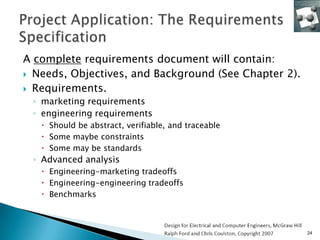A complete requirements document will contain:
 Needs, Objectives, and Background (See Chapter 2).

 Requirements.
 ◦ marketing requirements
 ◦ engineering requirements
    Should be abstract, verifiable, and traceable
    Some maybe constraints
    Some may be standards
 ◦ Advanced analysis
    Engineering-marketing tradeoffs
    Engineering-engineering tradeoffs
    Benchmarks



                                                       24
 