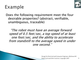 Does the following requirement meet the four
 desirable properties? (abstract, verifiable,
 unambiguous, traceable)

   “The robot must have an average forward
  speed of 0.5 feet/sec, a top speed of at least
    one foot/sec, and the ability to accelerate
  from standstill to the average speed in under
                   one second.”



                                                   6
 