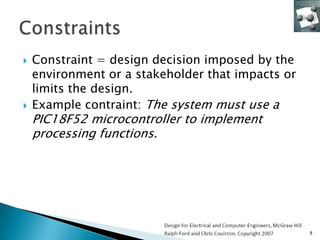    Constraint = design decision imposed by the
    environment or a stakeholder that impacts or
    limits the design.
   Example contraint: The system must use a
    PIC18F52 microcontroller to implement
    processing functions.




                                                   8
 