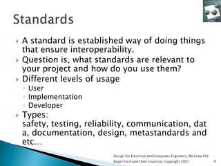    A standard is established way of doing things
    that ensure interoperability.
   Question is, what standards are relevant to
    your project and how do you use them?
   Different levels of usage
    ◦ User
    ◦ Implementation
    ◦ Developer
   Types:
    safety, testing, reliability, communication, dat
    a, documentation, design, metastandards and
    etc…

                                                       9
 