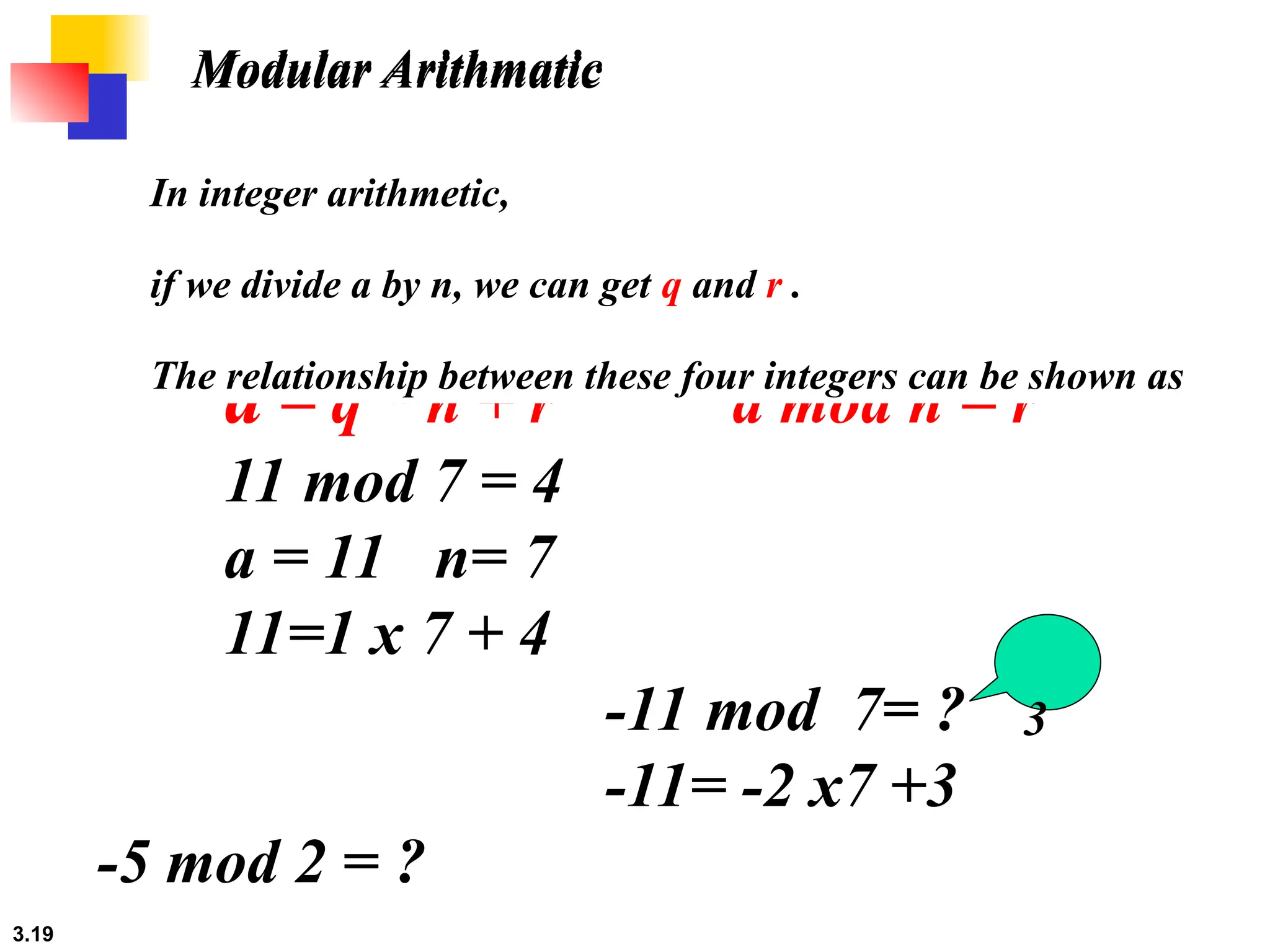 3.19
Modular Arithmatic
a = q * n + r a mod n = r
11 mod 7 = 4
a = 11 n= 7
11=1 x 7 + 4
-11 mod 7= ?
-11= -2 x7 +3
-5 mod 2 = ?
In integer arithmetic,
if we divide a by n, we can get q and r .
The relationship between these four integers can be shown as
3
Modular Arithmatic
 