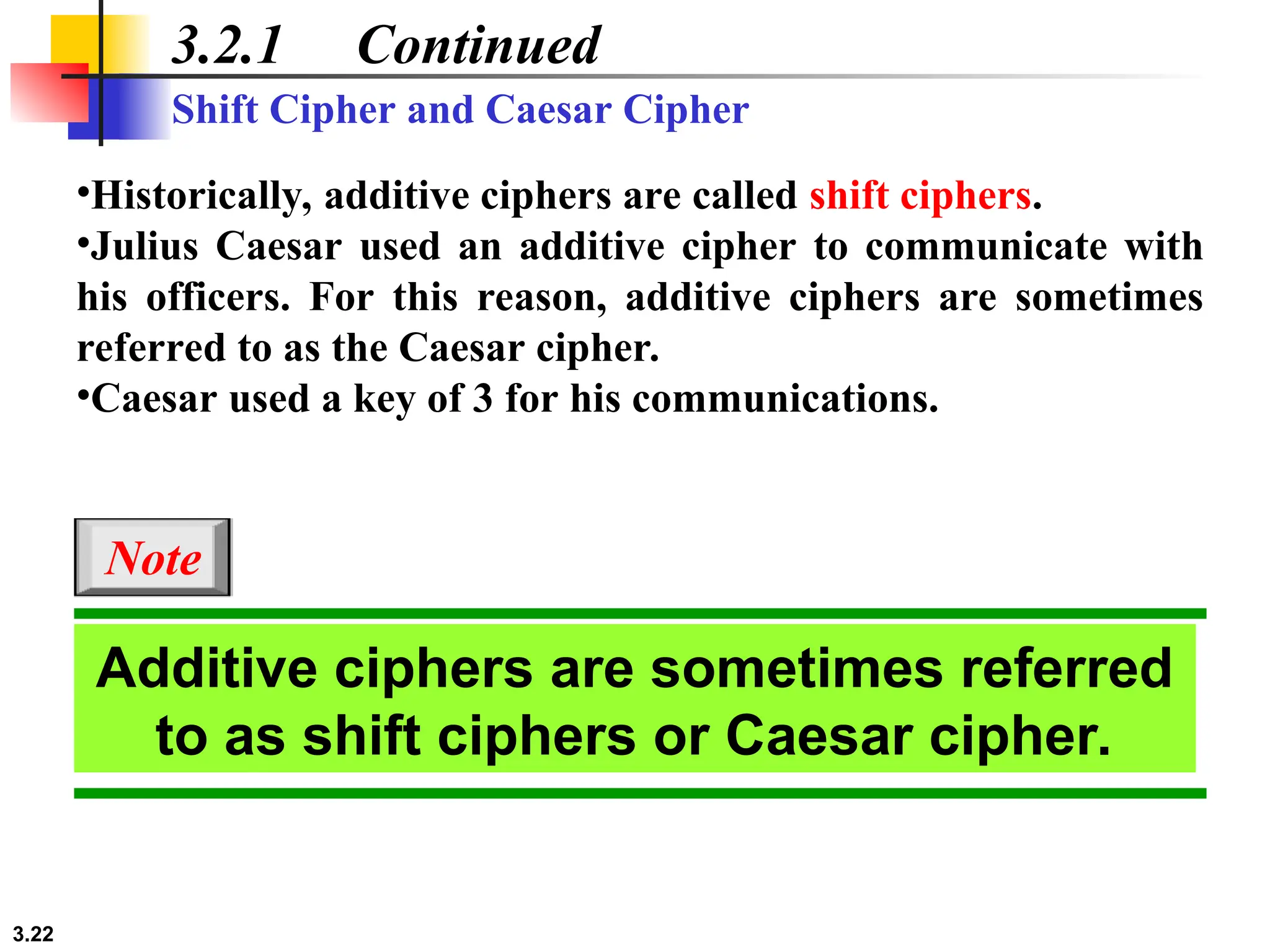3.22
3.2.1 Continued
•Historically, additive ciphers are called shift ciphers.
•Julius Caesar used an additive cipher to communicate with
his officers. For this reason, additive ciphers are sometimes
referred to as the Caesar cipher.
•Caesar used a key of 3 for his communications.
Shift Cipher and Caesar Cipher
Additive ciphers are sometimes referred
to as shift ciphers or Caesar cipher.
Note
 
