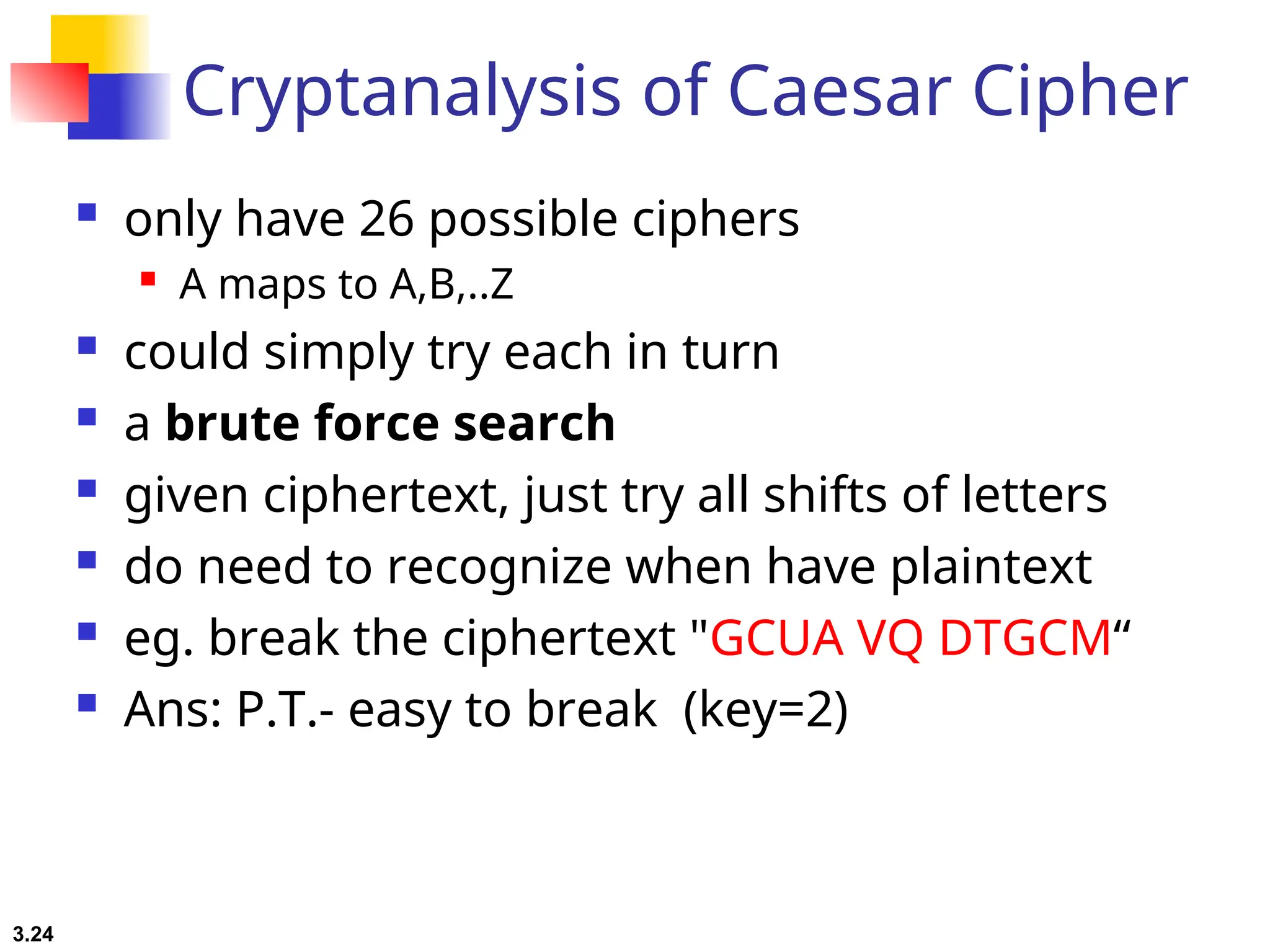 3.24
Cryptanalysis of Caesar Cipher
 only have 26 possible ciphers
 A maps to A,B,..Z
 could simply try each in turn
 a brute force search
 given ciphertext, just try all shifts of letters
 do need to recognize when have plaintext
 eg. break the ciphertext "GCUA VQ DTGCM“
 Ans: P.T.- easy to break (key=2)
 