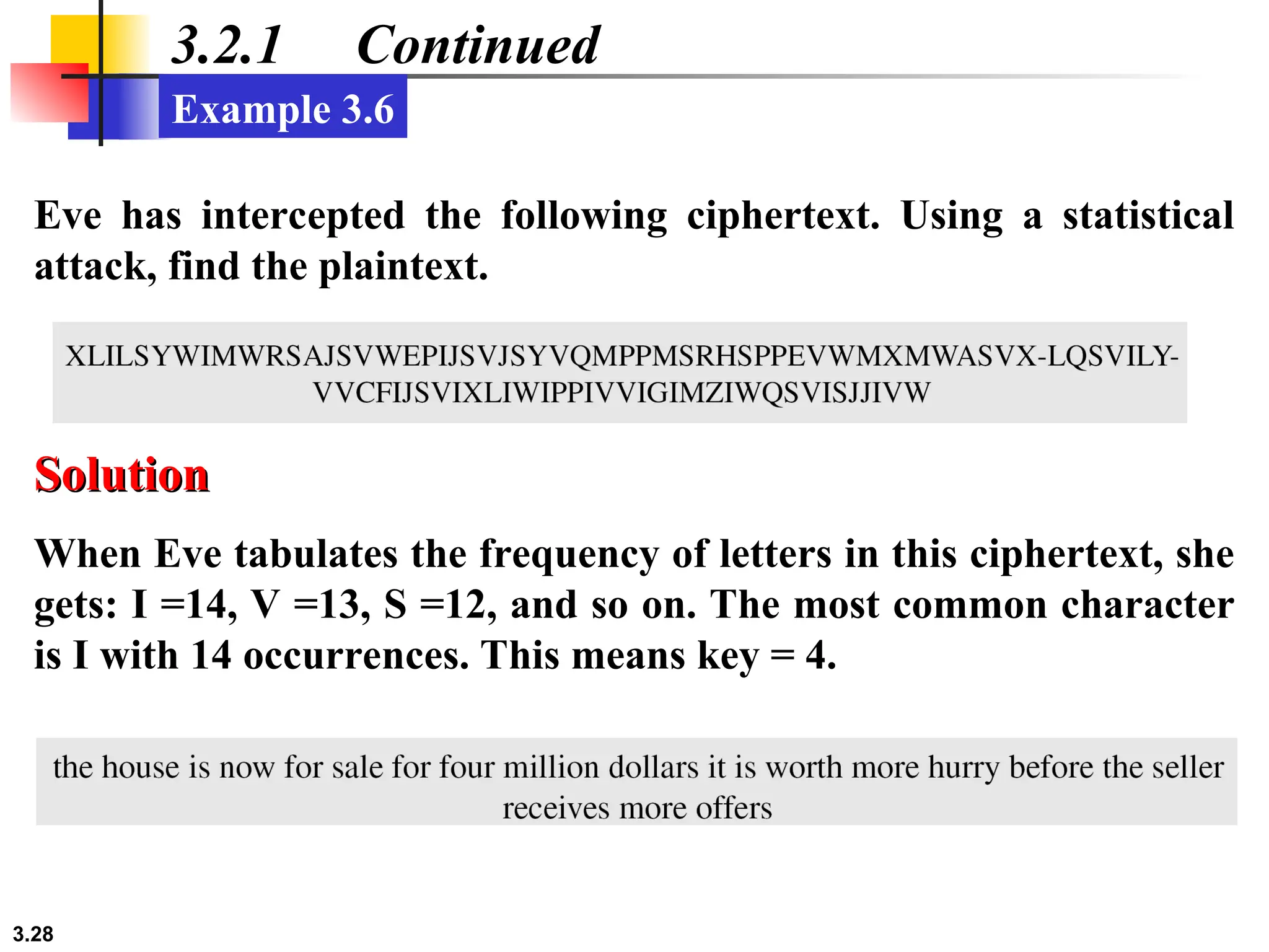 3.28
3.2.1 Continued
Eve has intercepted the following ciphertext. Using a statistical
attack, find the plaintext.
Example 3.6
When Eve tabulates the frequency of letters in this ciphertext, she
gets: I =14, V =13, S =12, and so on. The most common character
is I with 14 occurrences. This means key = 4.
Solution
Solution
 