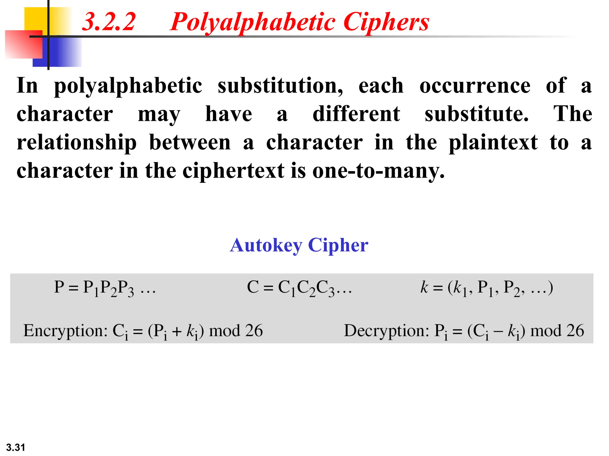 3.31
3.2.2 Polyalphabetic Ciphers
In polyalphabetic substitution, each occurrence of a
character may have a different substitute. The
relationship between a character in the plaintext to a
character in the ciphertext is one-to-many.
Autokey Cipher
 