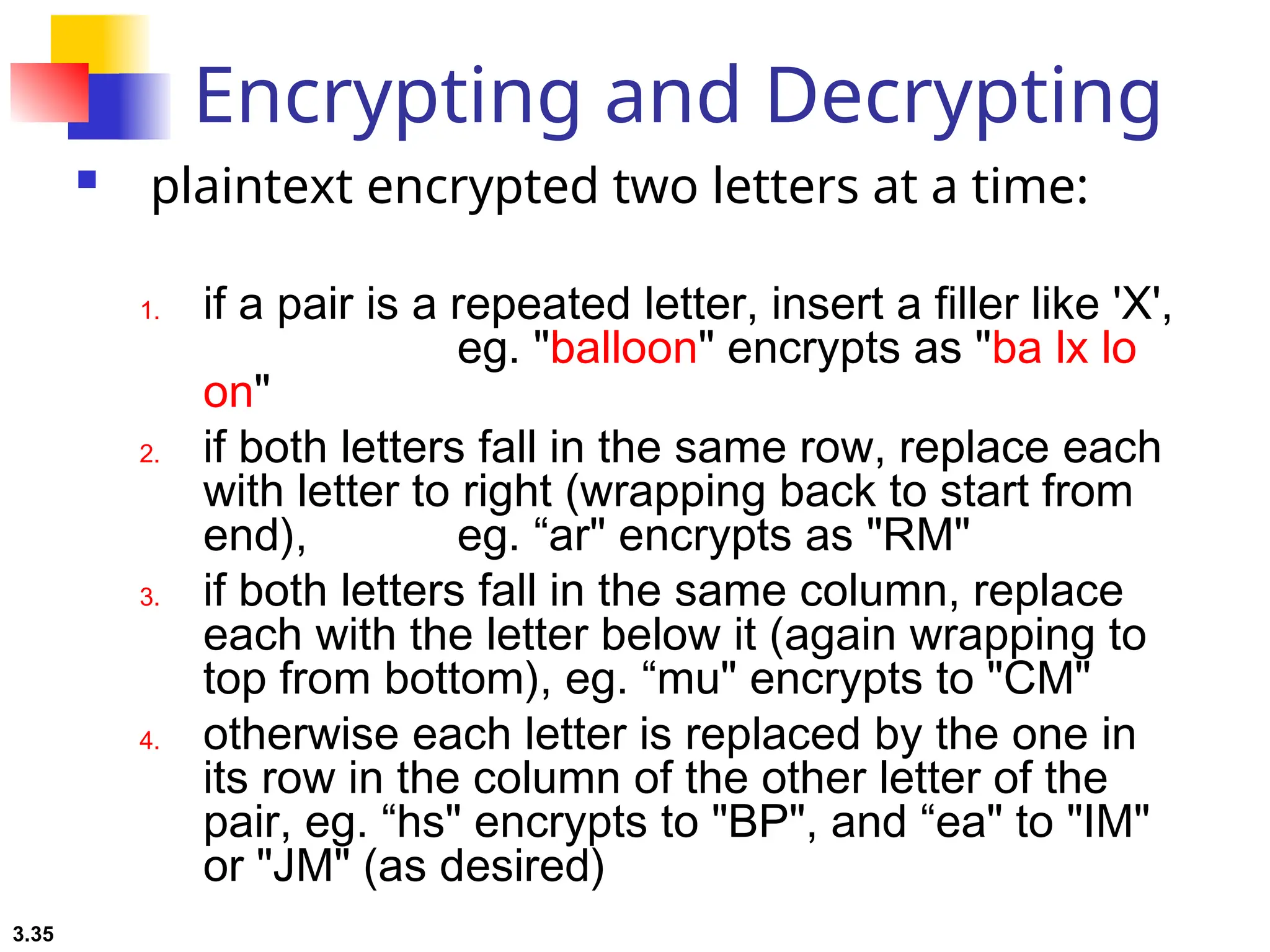 3.35
Encrypting and Decrypting
 plaintext encrypted two letters at a time:
1. if a pair is a repeated letter, insert a filler like 'X',
eg. "balloon" encrypts as "ba lx lo
on"
2. if both letters fall in the same row, replace each
with letter to right (wrapping back to start from
end), eg. “ar" encrypts as "RM"
3. if both letters fall in the same column, replace
each with the letter below it (again wrapping to
top from bottom), eg. “mu" encrypts to "CM"
4. otherwise each letter is replaced by the one in
its row in the column of the other letter of the
pair, eg. “hs" encrypts to "BP", and “ea" to "IM"
or "JM" (as desired)
 
