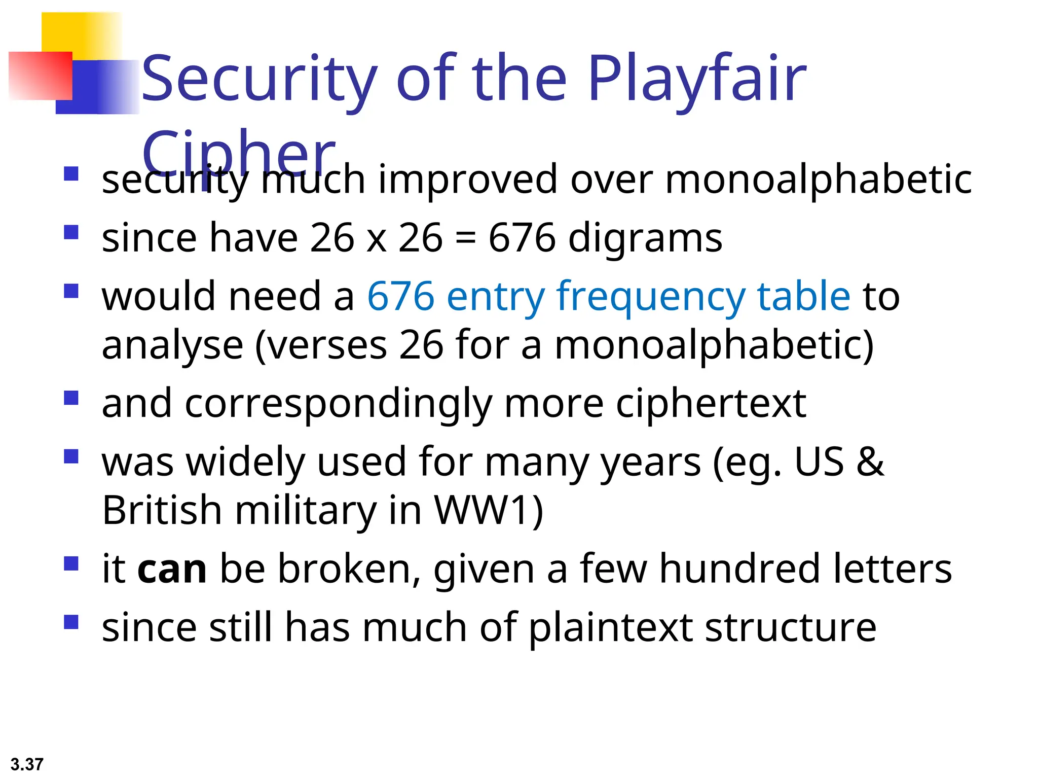 3.37
Security of the Playfair
Cipher
 security much improved over monoalphabetic
 since have 26 x 26 = 676 digrams
 would need a 676 entry frequency table to
analyse (verses 26 for a monoalphabetic)
 and correspondingly more ciphertext
 was widely used for many years (eg. US &
British military in WW1)
 it can be broken, given a few hundred letters
 since still has much of plaintext structure
 