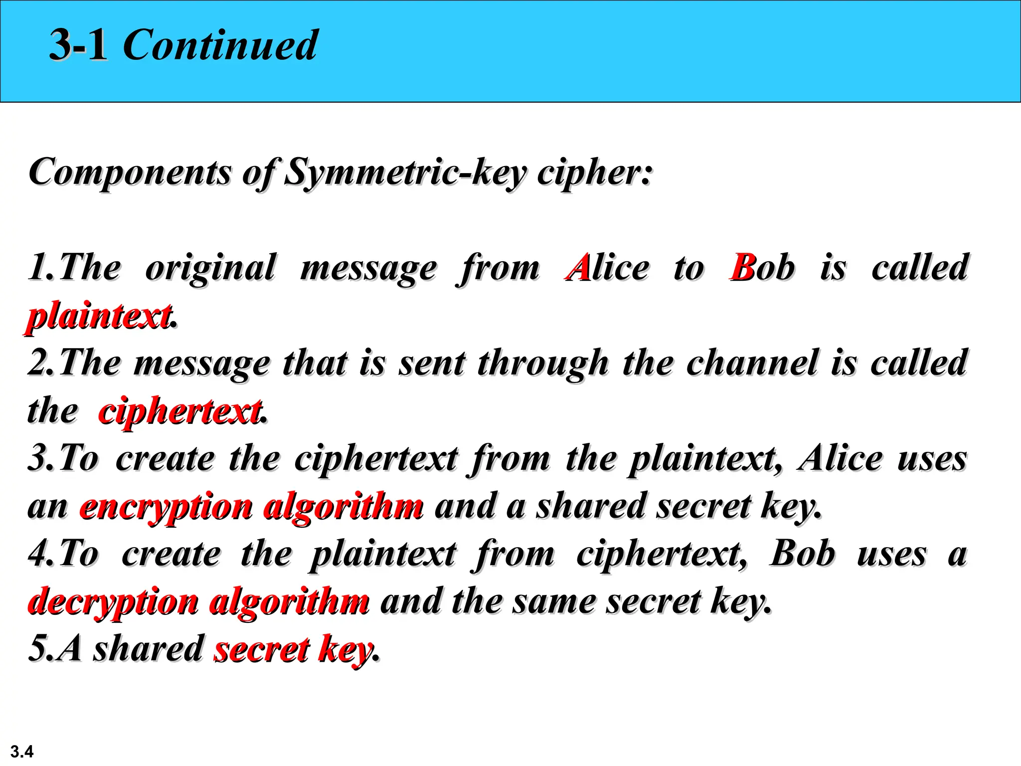 3.4
3-1
3-1 Continued
Components of Symmetric-key cipher:
Components of Symmetric-key cipher:
1.
1.The original message from
The original message from A
Alice to
lice to B
Bob is called
ob is called
plaintext
plaintext.
.
2.
2.The message that is sent through the channel is called
The message that is sent through the channel is called
the
the ciphertext
ciphertext.
.
3.
3.To create the ciphertext from the plaintext, Alice uses
To create the ciphertext from the plaintext, Alice uses
an
an encryption algorithm
encryption algorithm and a shared secret key.
and a shared secret key.
4.
4.To create the plaintext from ciphertext, Bob uses a
To create the plaintext from ciphertext, Bob uses a
decryption algorithm
decryption algorithm and the same secret key.
and the same secret key.
5.
5.A shared
A shared secret key
secret key.
.
 