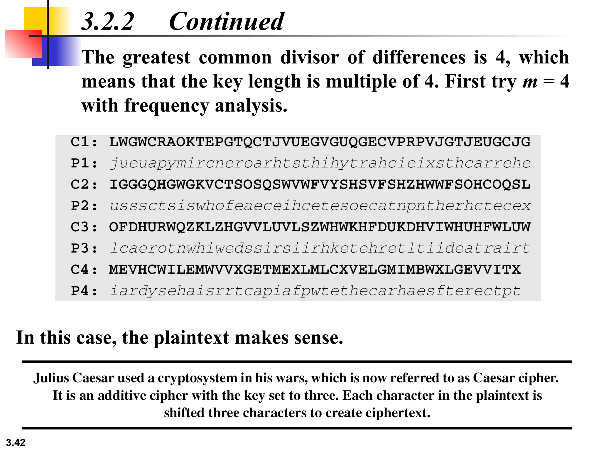 3.42
3.2.2 Continued
The greatest common divisor of differences is 4, which
means that the key length is multiple of 4. First try m = 4
with frequency analysis.
In this case, the plaintext makes sense.
 