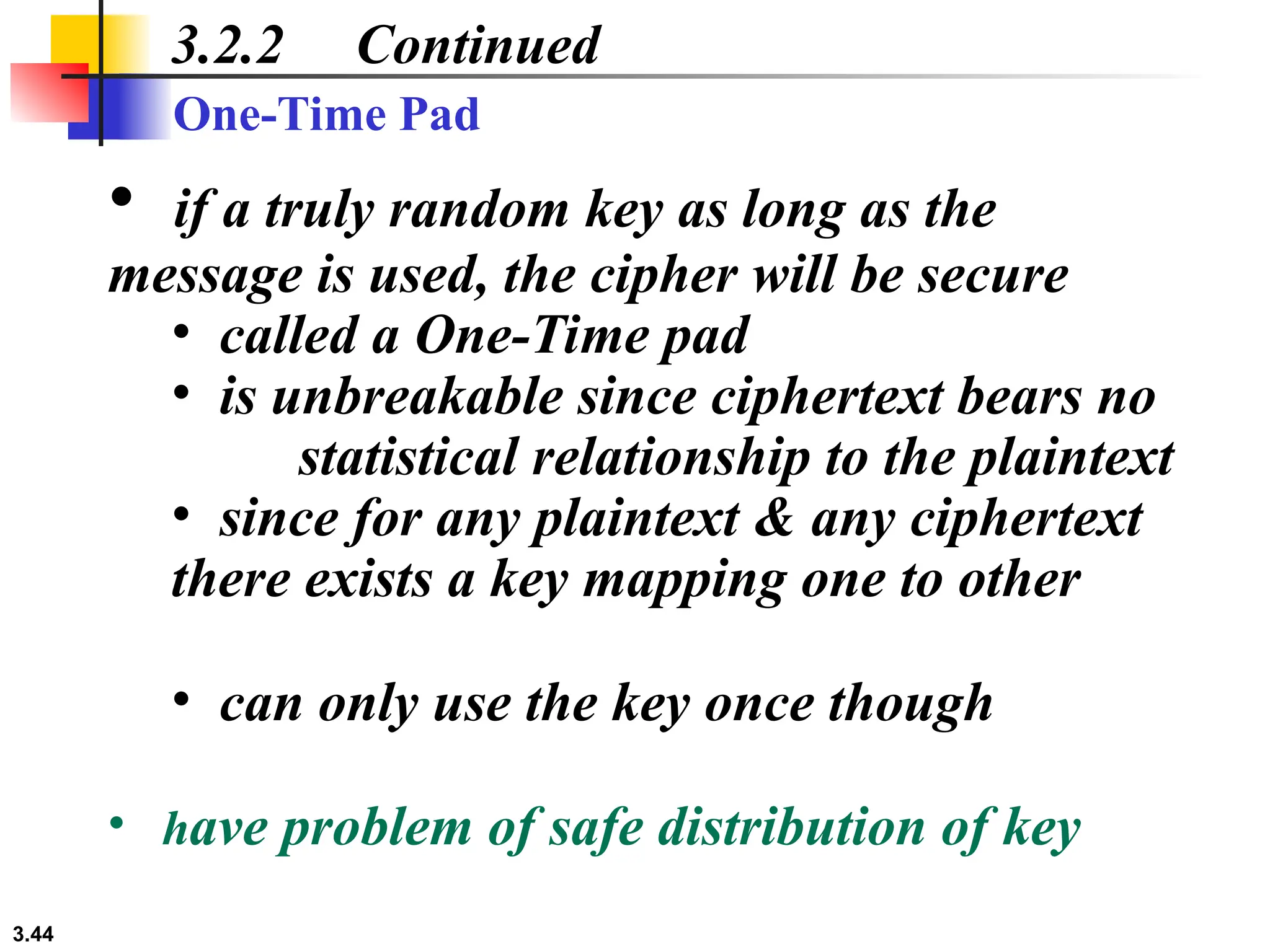 3.44
3.2.2 Continued
• if a truly random key as long as the
message is used, the cipher will be secure
• called a One-Time pad
• is unbreakable since ciphertext bears no
statistical relationship to the plaintext
• since for any plaintext & any ciphertext
there exists a key mapping one to other
• can only use the key once though
• have problem of safe distribution of key
One-Time Pad
 