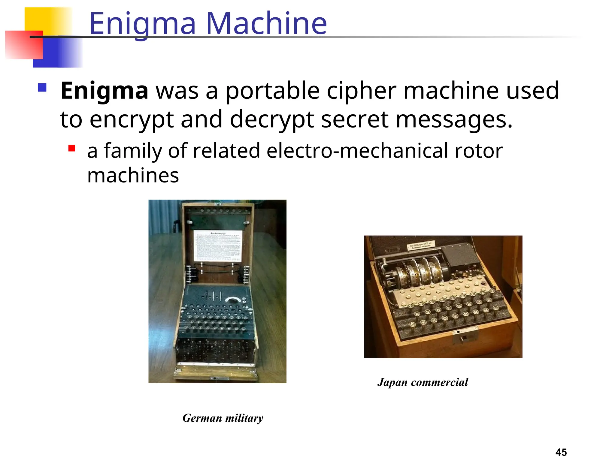 45
Enigma Machine
 Enigma was a portable cipher machine used
to encrypt and decrypt secret messages.
 a family of related electro-mechanical rotor
machines
German military
Japan commercial
 