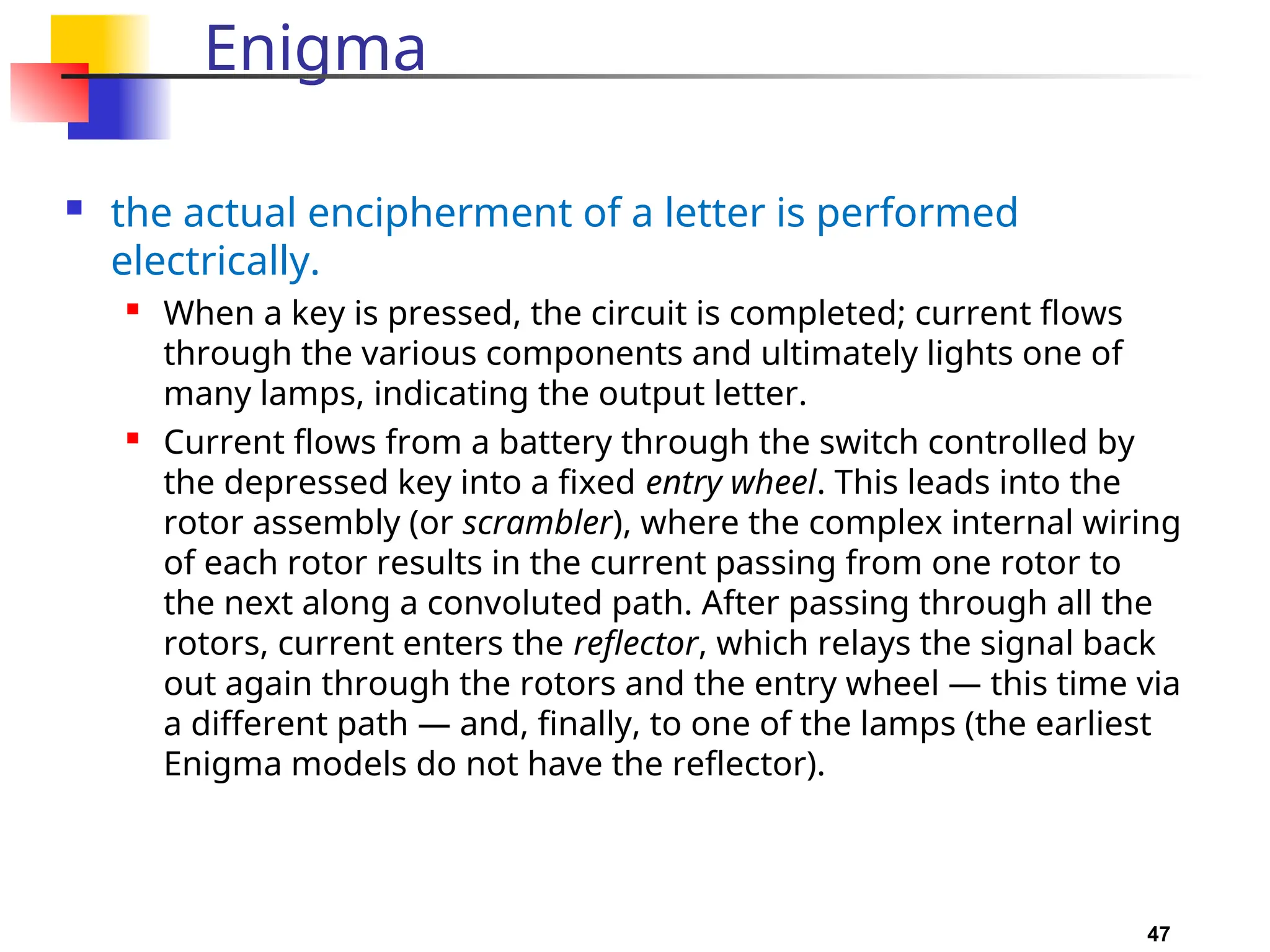 47
Enigma
 the actual encipherment of a letter is performed
electrically.

When a key is pressed, the circuit is completed; current flows
through the various components and ultimately lights one of
many lamps, indicating the output letter.
 Current flows from a battery through the switch controlled by
the depressed key into a fixed entry wheel. This leads into the
rotor assembly (or scrambler), where the complex internal wiring
of each rotor results in the current passing from one rotor to
the next along a convoluted path. After passing through all the
rotors, current enters the reflector, which relays the signal back
out again through the rotors and the entry wheel — this time via
a different path — and, finally, to one of the lamps (the earliest
Enigma models do not have the reflector).
 