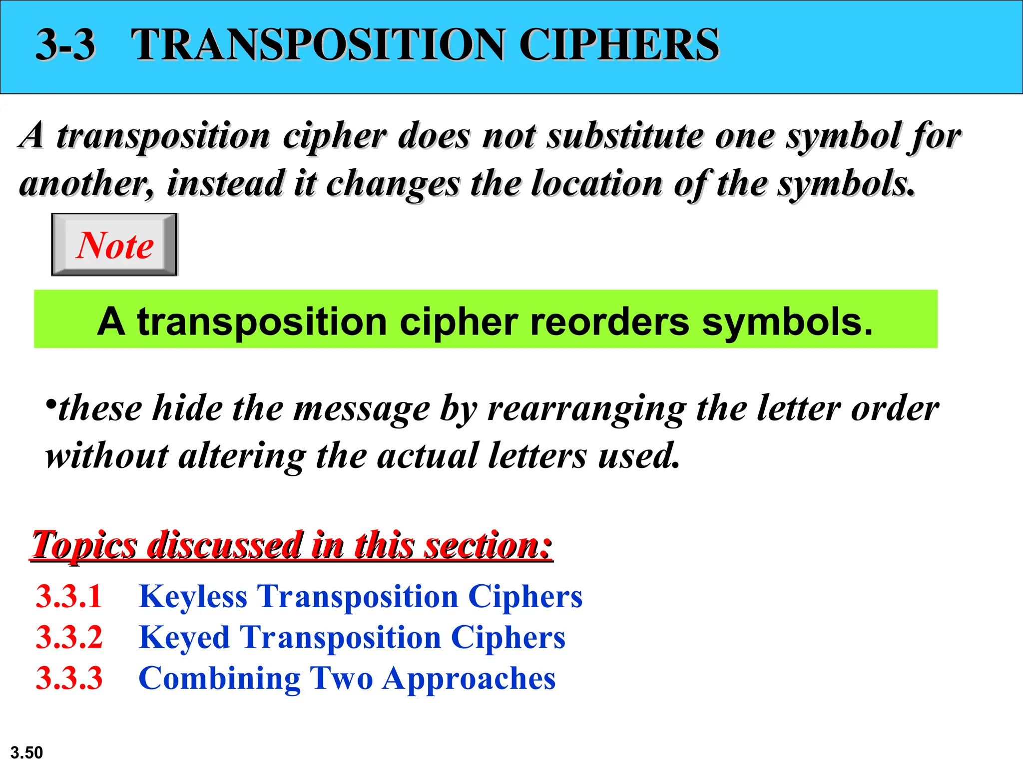 3.50
3-3 TRANSPOSITION CIPHERS
3-3 TRANSPOSITION CIPHERS
A transposition cipher does not substitute one symbol for
A transposition cipher does not substitute one symbol for
another, instead it changes the location of the symbols.
another, instead it changes the location of the symbols.
3.3.1 Keyless Transposition Ciphers
3.3.2 Keyed Transposition Ciphers
3.3.3 Combining Two Approaches
Topics discussed in this section:
Topics discussed in this section:
A transposition cipher reorders symbols.
Note
•these hide the message by rearranging the letter order
without altering the actual letters used.
 