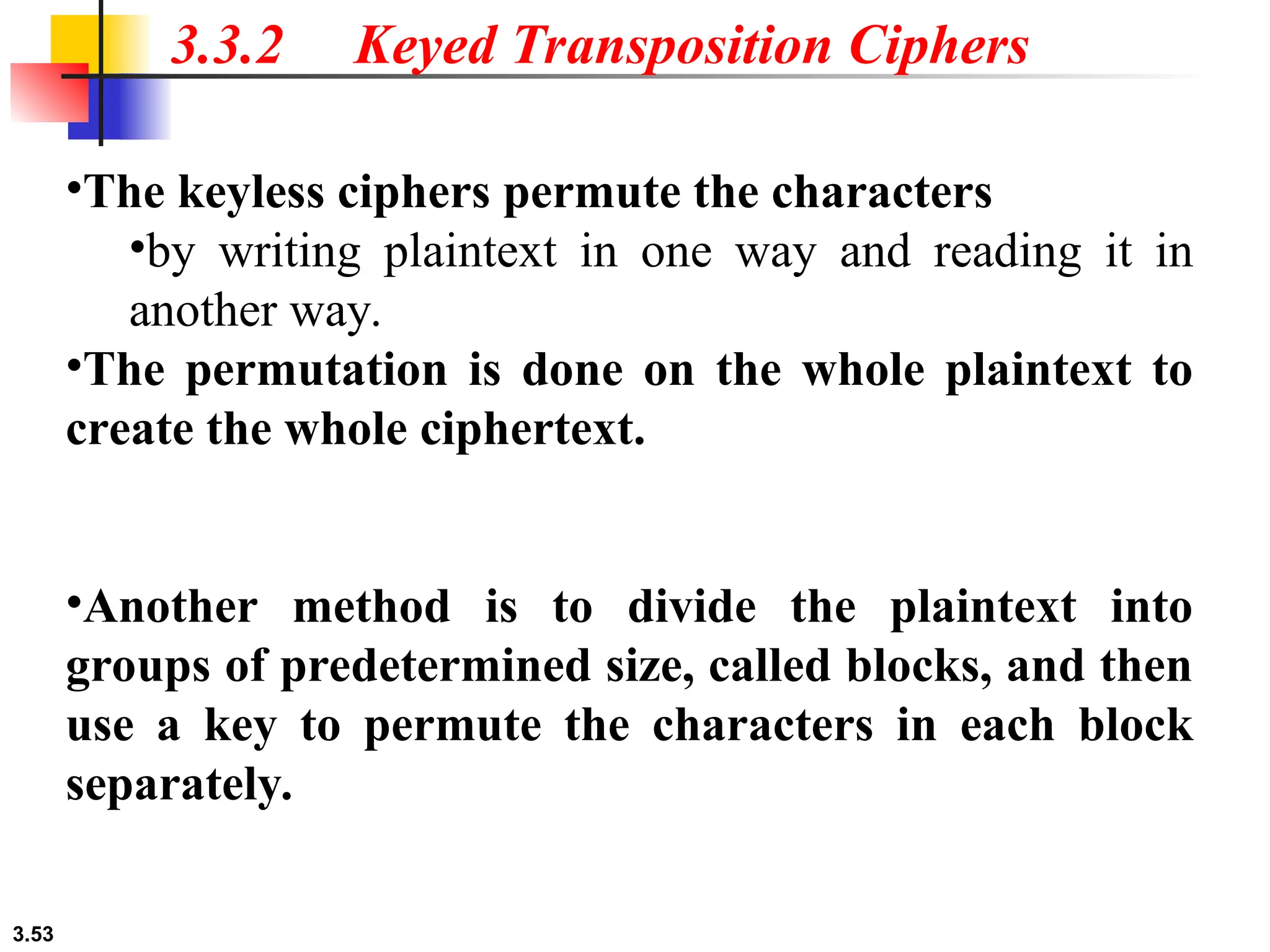 3.53
3.3.2 Keyed Transposition Ciphers
•The keyless ciphers permute the characters
•by writing plaintext in one way and reading it in
another way.
•The permutation is done on the whole plaintext to
create the whole ciphertext.
•Another method is to divide the plaintext into
groups of predetermined size, called blocks, and then
use a key to permute the characters in each block
separately.
 