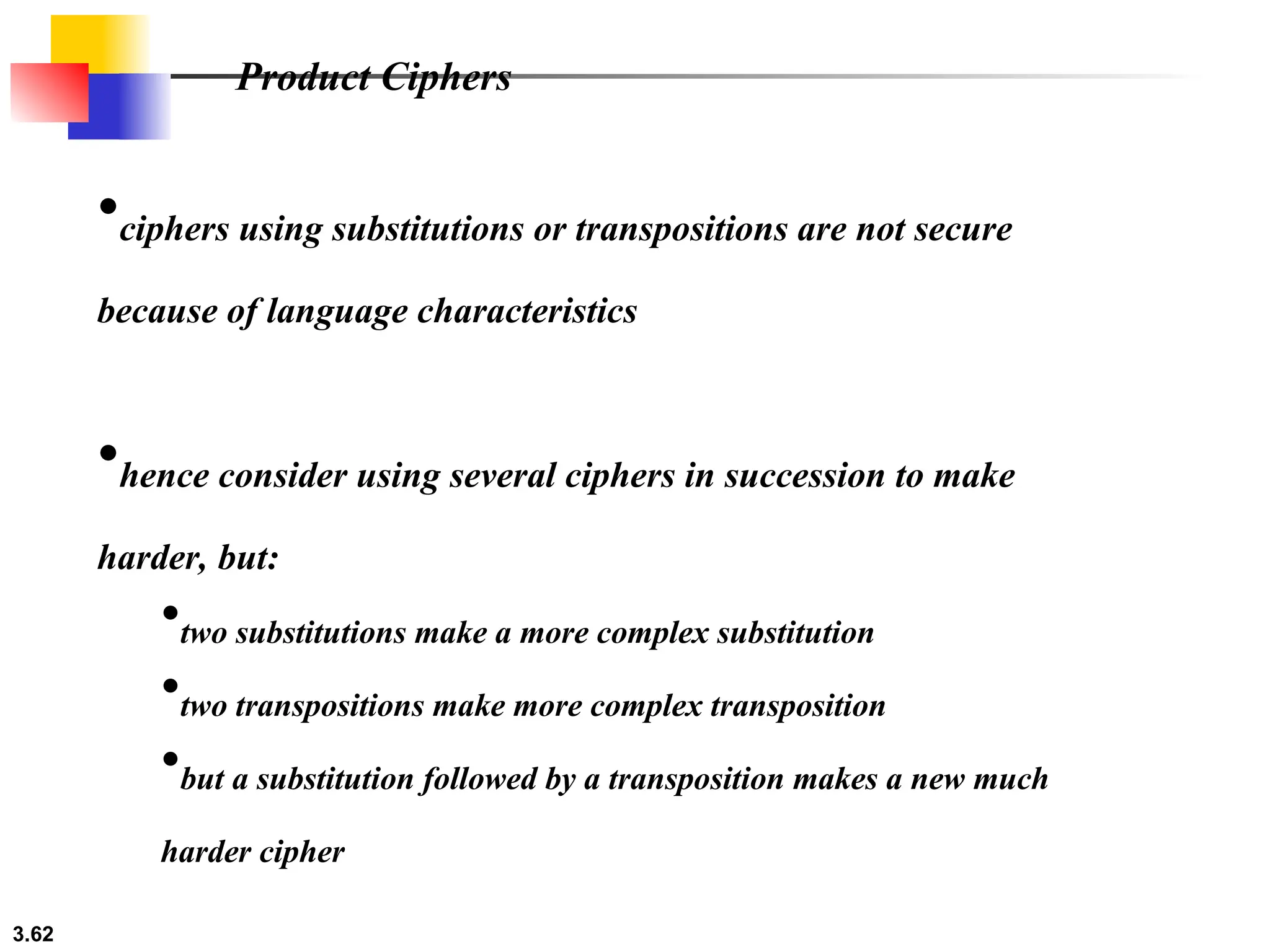 3.62
•ciphers using substitutions or transpositions are not secure
because of language characteristics
•hence consider using several ciphers in succession to make
harder, but:
•two substitutions make a more complex substitution
•two transpositions make more complex transposition
•but a substitution followed by a transposition makes a new much
harder cipher
Product Ciphers
 