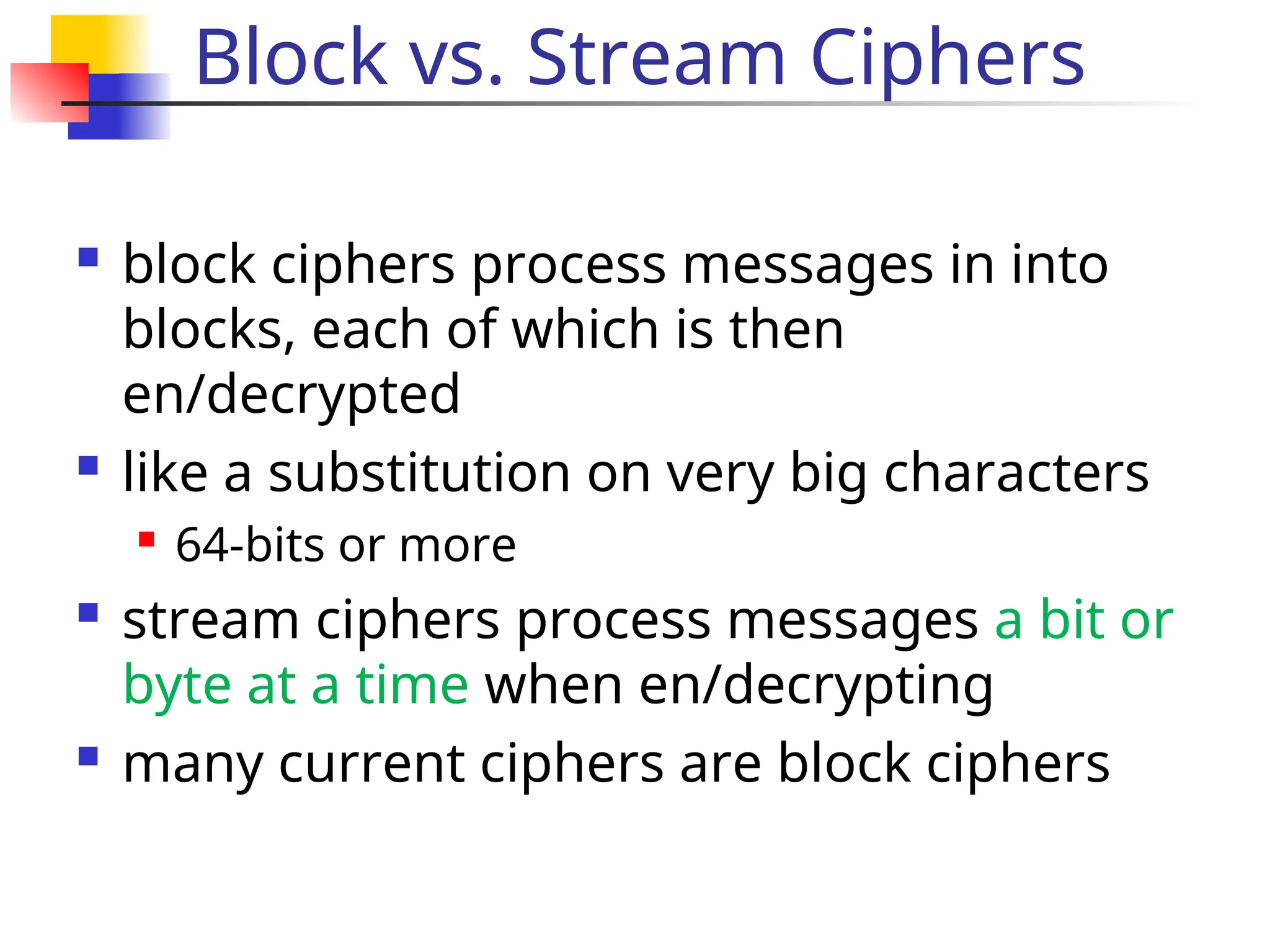 Block vs. Stream Ciphers
 block ciphers process messages in into
blocks, each of which is then
en/decrypted
 like a substitution on very big characters

64-bits or more
 stream ciphers process messages a bit or
byte at a time when en/decrypting
 many current ciphers are block ciphers
 