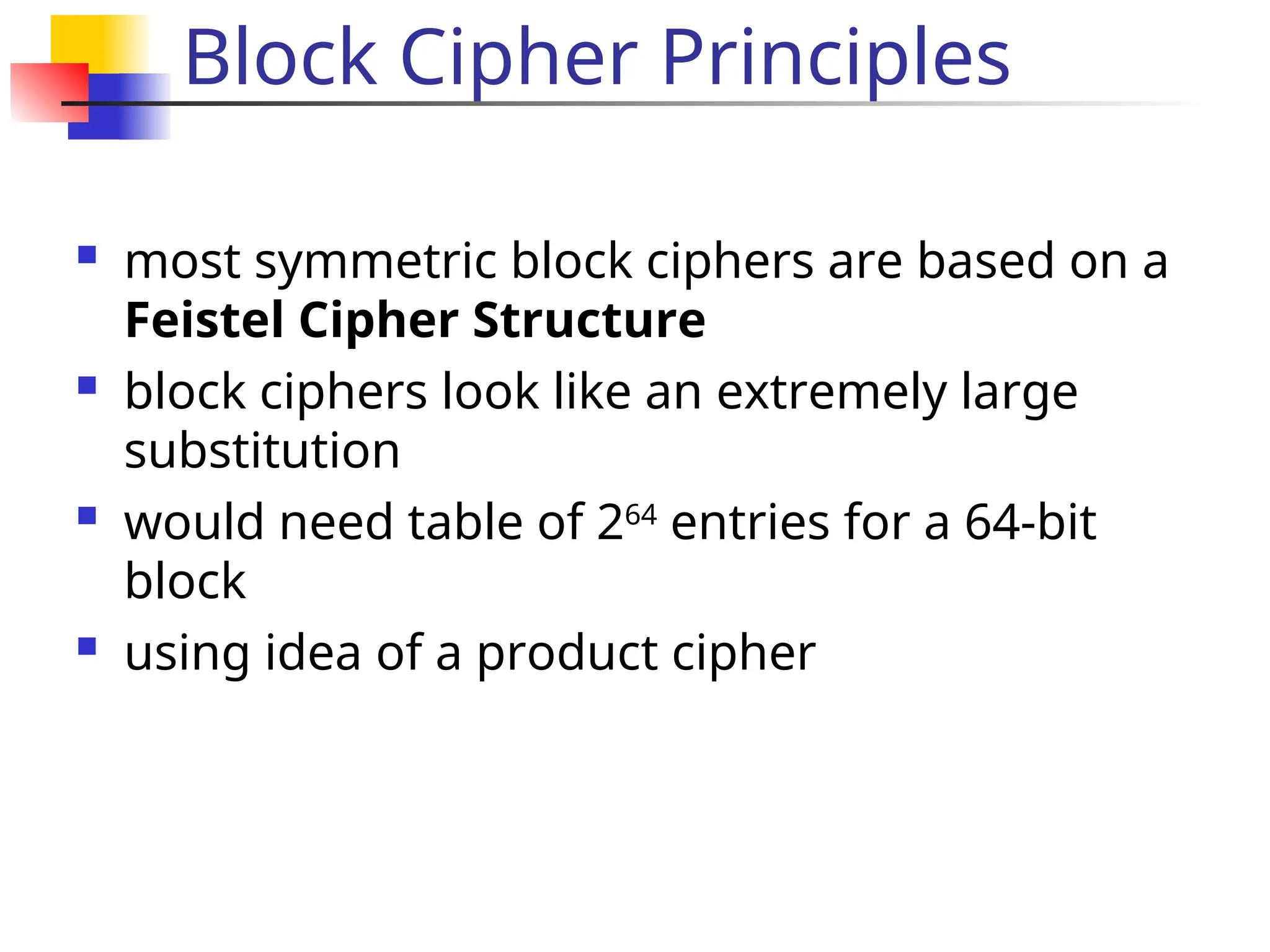 Block Cipher Principles
 most symmetric block ciphers are based on a
Feistel Cipher Structure
 block ciphers look like an extremely large
substitution
 would need table of 264
entries for a 64-bit
block
 using idea of a product cipher
 