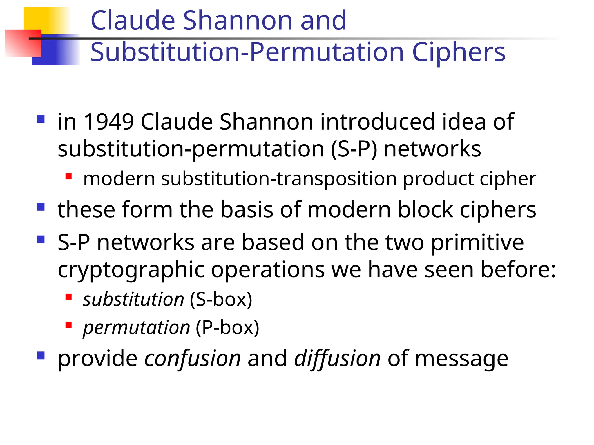 Claude Shannon and
Substitution-Permutation Ciphers
 in 1949 Claude Shannon introduced idea of
substitution-permutation (S-P) networks

modern substitution-transposition product cipher
 these form the basis of modern block ciphers
 S-P networks are based on the two primitive
cryptographic operations we have seen before:

substitution (S-box)

permutation (P-box)
 provide confusion and diffusion of message
 